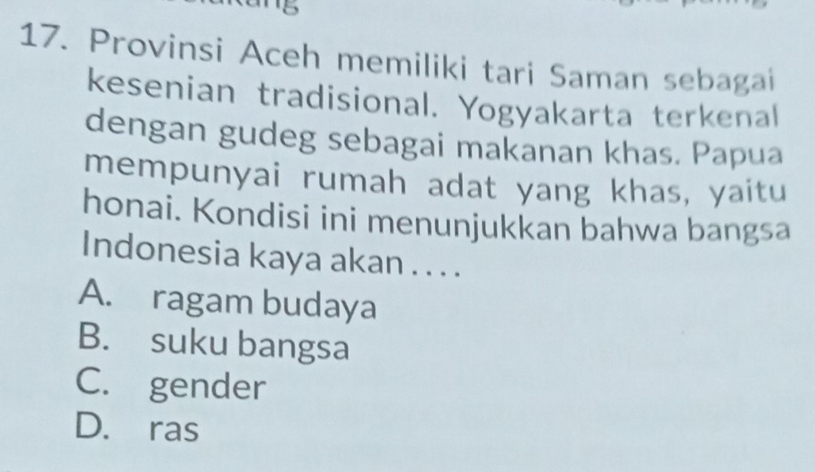 5
17. Provinsi Aceh memiliki tari Saman sebagai
kesenian tradisional. Yogyakarta terkenal
dengan gudeg sebagai makanan khas. Papua
mempunyai rumah adat yang khas, yaitu
honai. Kondisi ini menunjukkan bahwa bangsa
Indonesia kaya akan . . . .
A. ragam budaya
B. suku bangsa
C. gender
D. ras