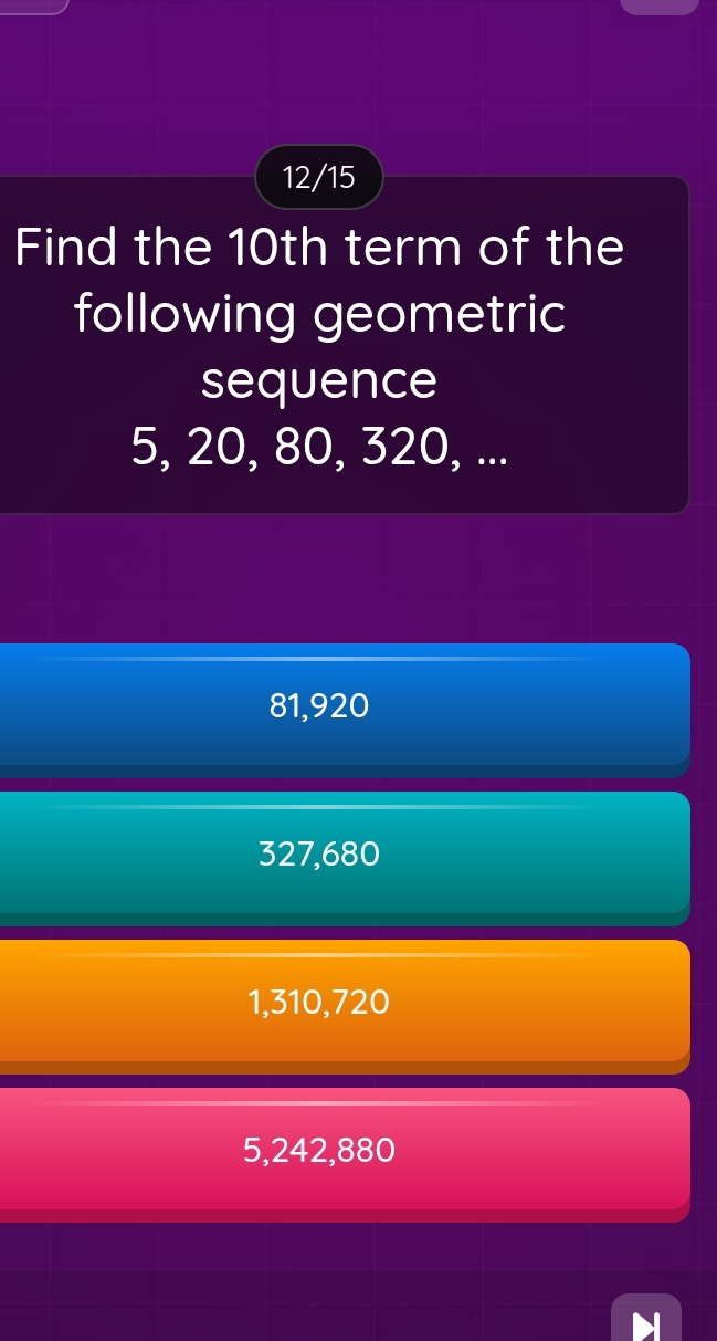 12/15
Find the 10th term of the
following geometric
sequence
5, 20, 80, 320, ...
81, 920
327, 680
1, 310, 720
5, 242, 880