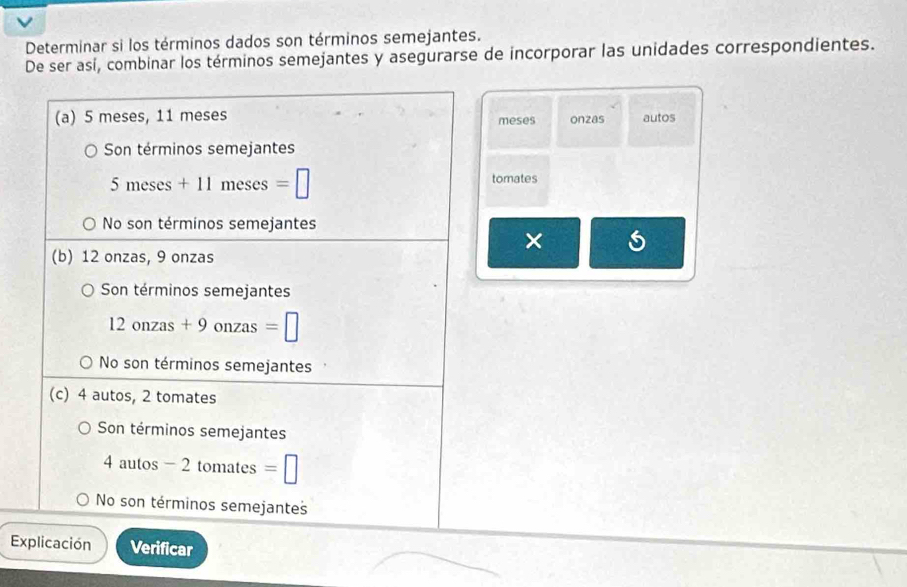 Determinar si los términos dados son términos semejantes.
De ser así, combinar los términos semejantes y asegurarse de incorporar las unidades correspondientes.
(a) 5 meses, 11 meses meses onzas autos
Son términos semejantes
5 meses + 11 meses =□ tomates
No son términos semejantes
×
(b) 12 onzas, 9 onzas
Son términos semejantes
12 onzas + 9 onzas =□
No son términos semejantes
(c) 4 autos, 2 tomates
Son términos semejantes
4 autos - 2 tomates =□
No son términos semejantes
Explicación Verificar