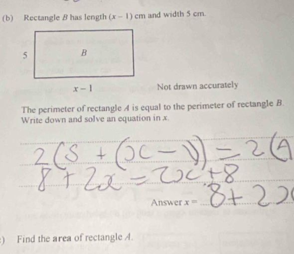 Rectangle B has length (x-1)cm and width 5 cm.
Not drawn accurately
The perimeter of rectangle A is equal to the perimeter of rectangle B.
Write down and solve an equation in x.
Answer x=
) Find the area of rectangle A.