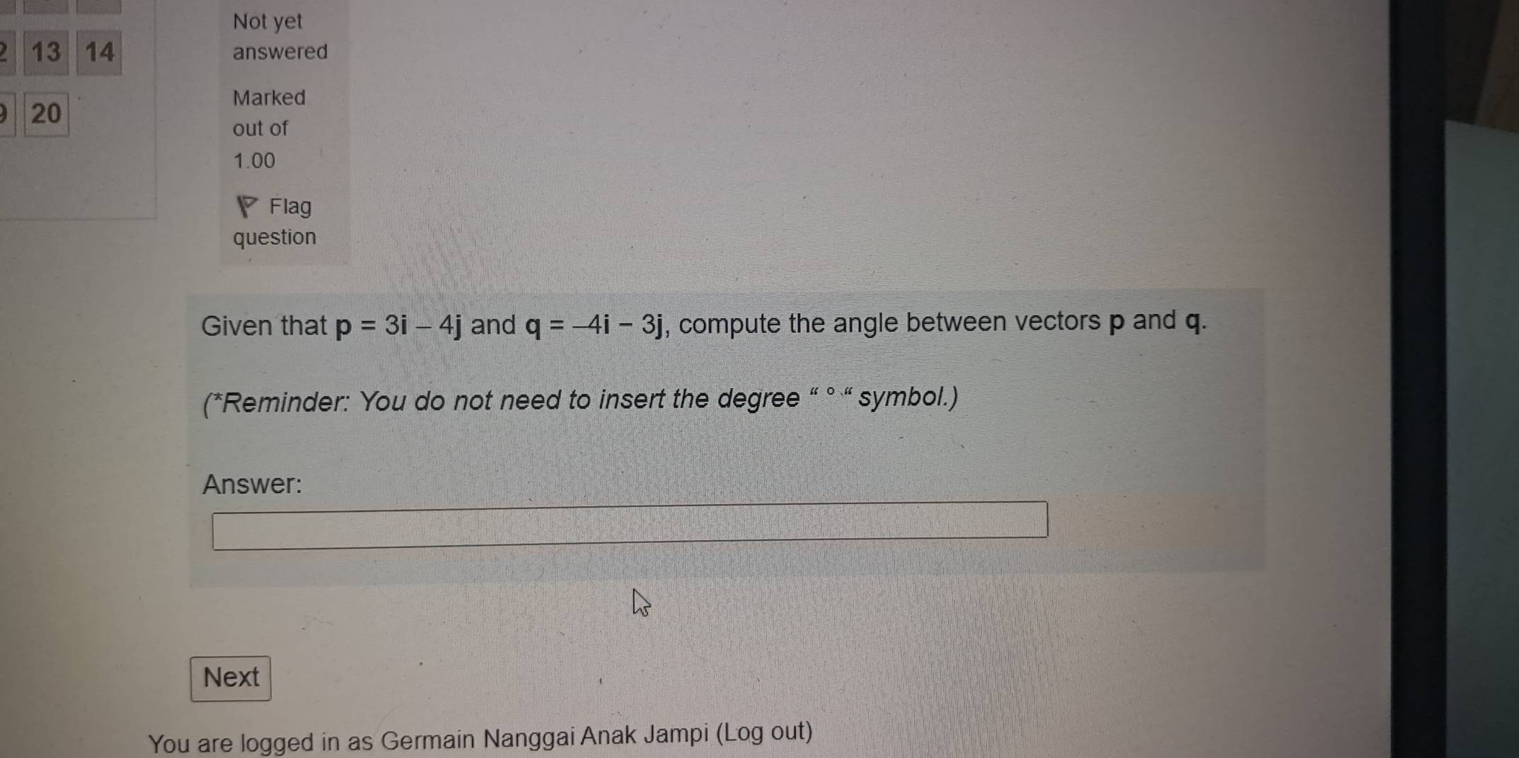 Not yet 
13 14 answered 
Marked 
A 20 
out of 
1.00 
Flag 
question 
Given that p=3i-4j and q=-4i-3j , compute the angle between vectors p and q. 
(*Reminder: You do not need to insert the degree “ ° “ symbol.) 
Answer: 
Next 
You are logged in as Germain Nanggai Anak Jampi (Log out)