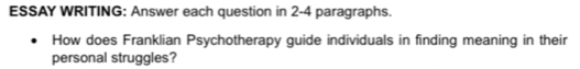 ESSAY WRITING: Answer each question in 2-4 paragraphs. 
How does Franklian Psychotherapy guide individuals in finding meaning in their 
personal struggles?