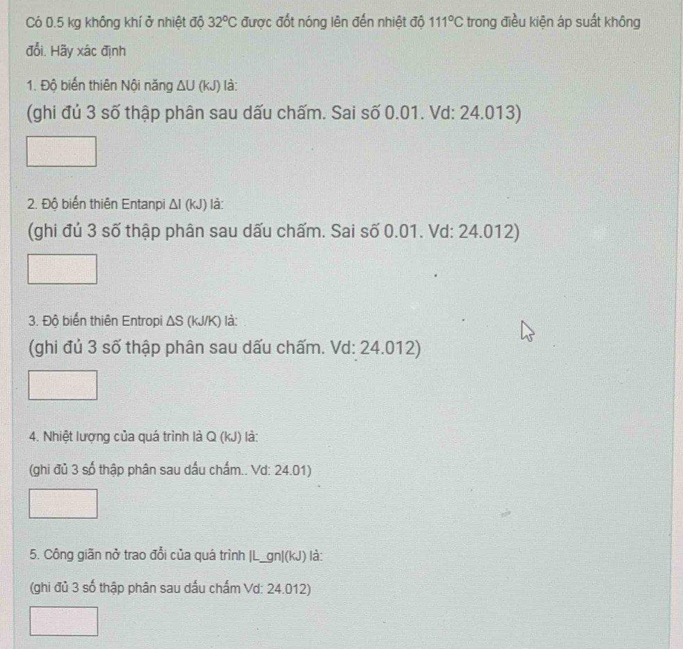 Có 0.5 kg không khí ở nhiệt độ 32°C được đốt nóng lên đến nhiệt độ 111°C trong điều kiện áp suất không 
đổi. Hãy xác định 
1. Độ biển thiên Nội năng ΔU (kJ) là: 
(ghi đủ 3 số thập phân sau dấu chấm. Sai số 0.01. Vd: 24.013) 
2. Độ biến thiên Entanpi Δl (kJ) là: 
(ghi đủ 3 số thập phân sau dấu chấm. Sai số 0.01. Vd: 24.012) 
3. Độ biến thiên Entropi ΔS (kJ/K) là: 
(ghi đủ 3 số thập phân sau dấu chấm. Vd: 24.012) 
4. Nhiệt lượng của quá trình là Q (kJ) là: 
(ghi đủ 3 số thập phân sau dấu chấm.. Vd: 24.01) 
5. Công giãn nở trao đổi của quá trình |L_gn|(kJ) là: 
(ghi đủ 3 số thập phân sau dấu chấm Vd: 24.012)