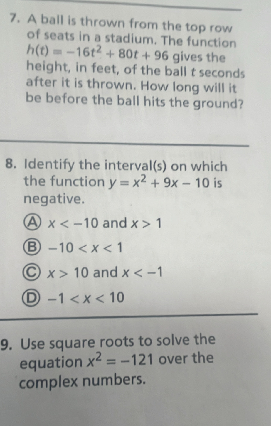 A ball is thrown from the top row
of seats in a stadium. The function
h(t)=-16t^2+80t+96give the
height, in feet, of the ball t seconds
after it is thrown. How long will it
be before the ball hits the ground?
8. Identify the interval(s) on which
the function y=x^2+9x-10 is
negative.
A x and x>1
B -10
C x>10 and x
D -1
9. Use square roots to solve the
equation x^2=-121 over the
complex numbers.