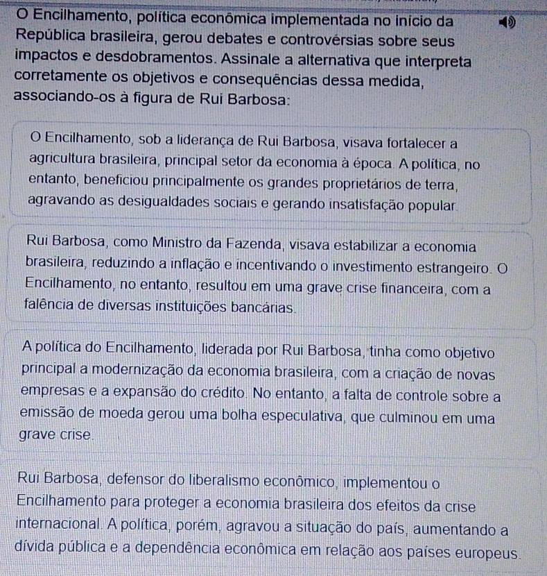 Encilhamento, política econômica implementada no início da
República brasileira, gerou debates e controvérsias sobre seus
impactos e desdobramentos. Assinale a alternativa que interpreta
corretamente os objetivos e consequências dessa medida,
associando-os à figura de Rui Barbosa:
O Encilhamento, sob a liderança de Rui Barbosa, visava fortalecer a
agricultura brasileira, principal setor da economia à época. A política, no
entanto, beneficiou principalmente os grandes proprietários de terra,
agravando as desigualdades sociais e gerando insatisfação popular.
Rui Barbosa, como Ministro da Fazenda, visava estabilizar a economia
brasileira, reduzindo a inflação e incentivando o investimento estrangeiro. O
Encilhamento, no entanto, resultou em uma grave crise financeira, com a
falência de diversas instituições bancárias.
A política do Encilhamento, liderada por Rui Barbosa, tinha como objetivo
principal a modernização da economia brasileira, com a criação de novas
empresas e a expansão do crédito. No entanto, a falta de controle sobre a
emissão de moeda gerou uma bolha especulativa, que culminou em uma
grave crise.
Rui Barbosa, defensor do liberalismo econômico, implementou o
Encilhamento para proteger a economia brasileira dos efeitos da crise
internacional. A política, porém, agravou a situação do país, aumentando a
dívida pública e a dependência econômica em relação aos países europeus.