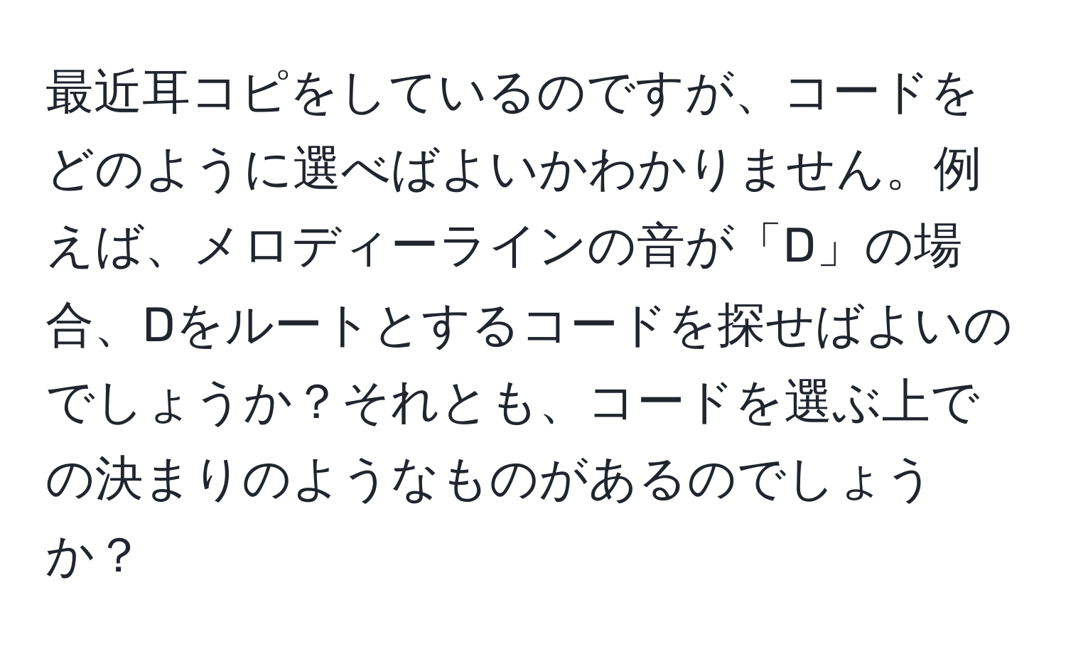 最近耳コピをしているのですが、コードをどのように選べばよいかわかりません。例えば、メロディーラインの音が「D」の場合、Dをルートとするコードを探せばよいのでしょうか？それとも、コードを選ぶ上での決まりのようなものがあるのでしょうか？