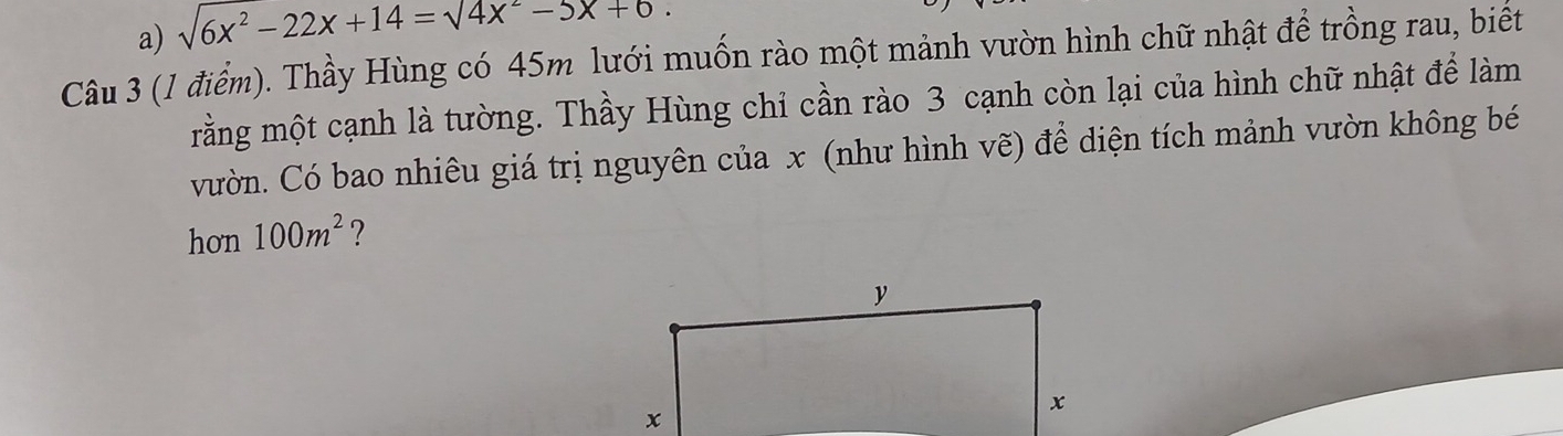 a) sqrt(6x^2-22x+14)=sqrt(4x^2-5x+6.)
Câu 3 (1 điểm). Thầy Hùng có 45m lưới muốn rào một mảnh vườn hình chữ nhật để trồng rau, biết
mằng một cạnh là tường. Thầy Hùng chỉ cần rào 3 cạnh còn lại của hình chữ nhật để làm
vườn. Có bao nhiêu giá trị nguyên của x (như hình vẽ) để diện tích mảnh vườn không bé
hơn 100m^2 ?