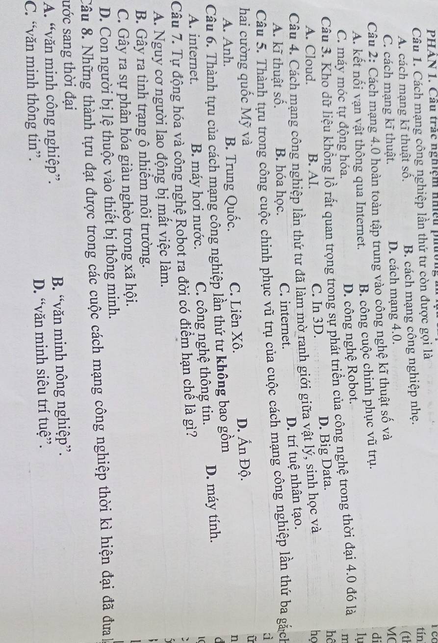 PHAN 1. Cầu trắc nghiệm nhiều phường m
Câu 1. Cách mạng công nghiệp lần thứ tư còn được gọi là tín
A. cách mạng kĩ thuật số. B. cách mạng công nghiệp nhẹ.
C. cách mạng kĩ thuật. D. cách mạng 4.0. (th
Câu 2: Cách mạng 4.0 hoàn toàn tập trung vào công nghệ kĩ thuật số và MC
A. kết nối vạn vật thông qua Internet. B. công cuộc chinh phục vũ trụ. di
1ự
C. máy móc tự động hóa.
D. công nghệ Robot.
Câu 3. Kho dữ liệu khổng lồ rất quan trọng trong sự phát triển của công nghệ trong thời đại 4.0 đó là m
A. Cloud. B. AI. C. In 3D. D. Big Data. hô
Câu 4. Cách mạng công nghiệp lần thứ tư đã làm mờ ranh giới giữa vật lý, sinh học và
họ
D. trí tuệ nhân tạo.
A. kĩ thuật số. B. hóa học. C. internet.
Câu 5. Thành tựu trong công cuộc chinh phục vũ trụ của cuộc cách mạng công nghiệp lần thứ ba gắch
à
hai cường quốc Mỹ và D. Ấn Độ.
A. Anh. B. Trung Quốc. C. Liên Xô.
n
Câu 6. Thành tựu của cách mạng công nghiệp lần thứ tư không bao gồm
A. internet. B. máy hơi nước. C. công nghệ thông tin. D. máy tính.
d
1C
Câu 7. Tự động hóa và công nghệ Robot ra đời có điểm hạn chế là gì?
A. Nguy cơ người lao động bị mất việc làm.
B. Gây ra tình trạng ô nhiểm môi trường.
C. Gây ra sự phân hóa giàu nghèo trong xã hội.
D. Con người bị lệ thuộc vào thiết bị thông minh.
Câu 8. Những thành tựu đạt được trong các cuộc cách mạng công nghiệp thời kì hiện đại đã đưa 
ước sang thời đại
A. “văn minh công nghiệp”. B. “văn minh nông nghiệp”.
C. “văn minh thông tin”. D. “văn minh siêu trí tuệ”.