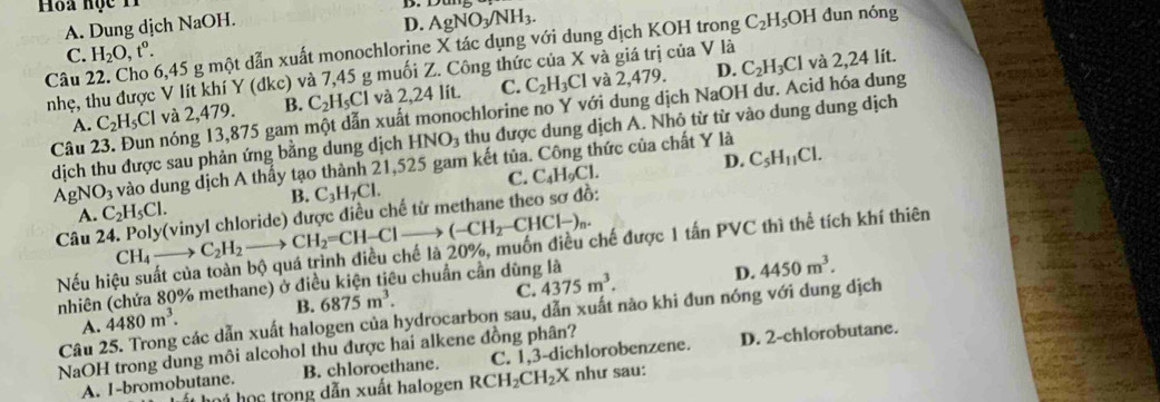 Hoa học 11
D
A. Dung dịch NaOH.
D. AgNO_3/NH_3.
C. H_2O,t^o. 6,45 g một dẫn xuất monochlorine X tác dụng với dung dịch KOH trong C_2H_5OH dun nóng
Câu nhẹ, thu được V lít khí Y (dkc) và 7,45 g muối Z. Công thức của X và giá trị của V là và 2,24 lít.
A. C_2H_5Cl và 2,479. B. C_2H_5Cl và 2,24 lít. C. C_2H_3Cl
và 2,479. D.
Câu 23. Đun nóng 13,875 gam một dẫn xuất monochlorine no Y với dung dịch NaOH dư. Acid hóa dung C_2H_3Cl
dịch thu được sau phản ứng bằng dung dịch HNO_3 thu được dung dịch A. Nhỏ từ từ vào dung dung dịch
AgNO_3 vào dung dịch A thấy tạo thành 21,525 gam kết tủa. Công thức của chất Y là
B. C_3H_7Cl. C. C _4H_9Cl. D. C_5H_11Cl.
A. C_2H_5Cl.
Câu vinyl chloride) được điều chế từ methane theo sơ đồ:
CH_4 _  C_2H_2to CH_2=CH-Clto (-CH_2-CHCl-)_n.
Nếu hiệu suất của tuá trình điều chế là 20%, muốn điều chế được 1 tấn PVC thì thể tích khí thiên
B. 6875m^3. 4375m^3. D. 4450m^3.
nhiên (chứa 80% methane) ở điều kiện tiêu chuẩn cần dùng là
C.
Câu 25. Trong các dẫn xuất halogen của hydrocarbon sau, dẫn xuất nào khi đun nóng với dung dịch
A. 4480m^3.
NaOH trong dung môi alcohol thu được hai alkene đồng phân?
A. I-bromobutane. B. chloroethane. C. 1,3-dichlorobenzene. D. 2-chlorobutane.
T họi học trong dẫn xuất halogen RCH_2CH_2X như sau: