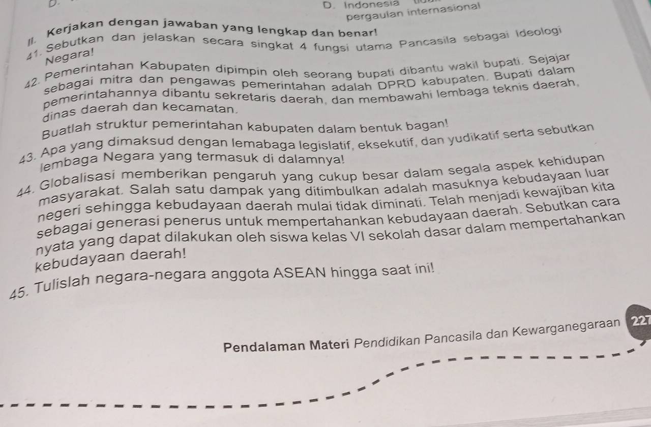 Indonesia t 
pergaulan internasional 
II. Kerjakan dengan jawaban yang lengkap dan benar! 
41. Sebutkan dan jelaskan secara singkat 4 fungsi utama Pancasila sebagai Ideologi 
Negara! 
42. Pemerintahan Kabupaten dipimpin oleh seorang bupati dibantu wakil bupati. Sejajar 
sebagai mitra dan pengawas pemerintahan adalah DPRD kabupaten. Bupati dalam 
pemerintahannya dibantu sekretaris daerah, dan membawahi lembaga teknis daerah, 
dinas daerah dan kecamatan. 
Buatlah struktur pemerintahan kabupaten dalam bentuk bagan! 
43. Apa yang dimaksud dengan lemabaga legislatif, eksekutif, dan yudikatif serta sebutkan 
lembaga Negara yang termasuk di dalamnya! 
44. Globalisasi memberikan pengaruh yang cukup besar dalam segala aspek kehidupan 
masyarakat. Salah satu dampak yang ditimbulkan adalah masuknya kebudayaan luan 
negeri sehingga kebudayaan daerah mulai tidak diminati. Telah menjadi kewajiban kita 
sebagai generasi penerus untuk mempertahankan kebudayaan daerah. Sebutkan cara 
nyata yang dapat dilakukan oleh siswa kelas VI sekolah dasar dalam mempertahankan 
kebudayaan daerah! 
45. Tulislah negara-negara anggota ASEAN hingga saat ini! 
Pendalaman Materi Pendidikan Pancasila dan Kewarganegaraan 227