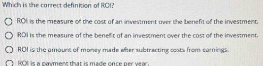 Which is the correct definition of ROI?
ROI is the measure of the cost of an investment over the benefit of the investment.
ROI is the measure of the benefit of an investment over the cost of the investment.
ROI is the amount of money made after subtracting costs from earnings.
ROI is a payment that is made once per year.