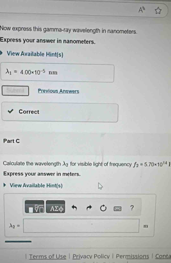 A^n
Now express this gamma-ray wavelength in nanometers. 
Express your answer in nanometers. 
View Available Hint(s)
lambda _1=4.00* 10^(-5)nm
Submil Previous Answers 
Correct 
Part C 
Calculate the wavelength lambda _2 for visible light of frequency f_2=5.70* 10^(14)I
Express your answer in meters. 
View Available Hint(s)
AΣφ ?
lambda _2=
m
| Terms of Use| Privacy Policy| Permissions | Conta