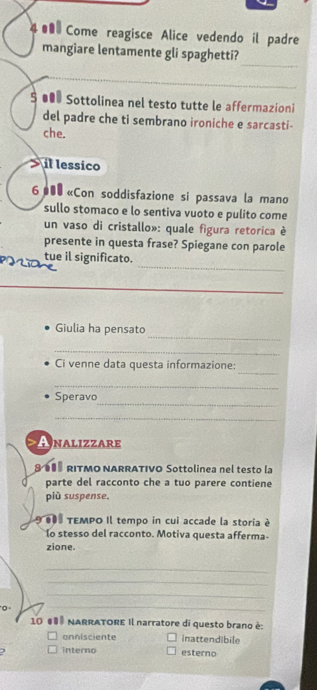 4 ● Come reagisce Alice vedendo il padre
mangiare lentamente gli spaghetti?
§ ●●● Sottolinea nel testo tutte le affermazioni
del padre che ti sembrano ironiche e sarcasti-
che.
il lessico
6 000 «Con soddisfazione si passava la mano
sullo stomaco e lo sentiva vuoto e pulito come
un vaso di cristallo»: quale figura retorica è
presente in questa frase? Spiegane con parole

_
tue il significato.
_
Giulia ha pensato
_
_
Ci venne data questa informazione:
_
_
Speravo
_
Analizzare
800 RITMO NARRATIVO Sottolinea nel testo la
parte del racconto che a tuo parere contiene
più suspense.
000 TEMPO Il tempo in cui accade la storia è
lo stesso del racconto. Motiva questa afferma-
zione.
_
_
_
0 
_
_
10 00 NARRATORE Il narratore di questo brano è:
onnisciente inattendibile
interno
) esterno