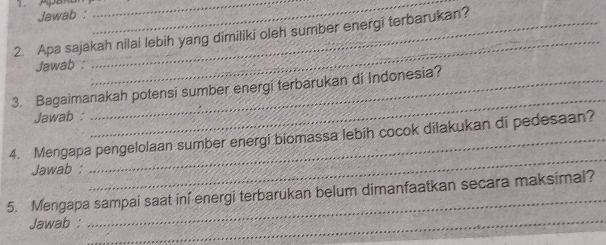 Apakan__ 
Jawab : 
2. Apa sajakah nilai lebih yang dimiliki oleh sumber energi terbarukan? 
Jawab : 
_ 
3. Bagaimanakah potensi sumber energi terbarukan di Indonesia? 
Jawab : 
_ 
4. Mengapa pengelolaan sumber energi biomassa lebih cocok dilakukan di pedesaan? 
Jawab : 
_ 
_ 
5. Mengapa sampai saat ini energi terbarukan belum dimanfaatkan secara maksimal? 
Jawab :