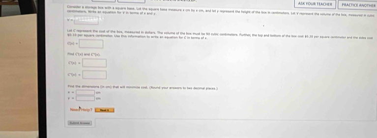 ASK YOUR TEACHER PRACTICE ANOTHER 
Consider a storage box with a square base. Let the square base measure x cm by x cm, and let y represent the height of the box in centimeters. Let V represent the volume of the box, measured in cubic
centimeters. Write an equation for V in terms of x and y.
v=□°
Let C represent the cost of the box, measured in dollars. The volume of the box must be 90 cubic centimeters. Further; the top and bottom of the box cost $0.20 per square centimeter and the sides cost
$0.10 per square centimeter. Use this information to write an equation for C in terms of x.
C(x)=□
Find C(t) and C(x)
C(x)=□
C(x)=□
Find the dimensions (in cm) that will minimize cost. (Round your answers to two decimal places.)
beginarrayr x=□ cm y=□ cmendarray
Need Help? Raed n 
Subna Arsr □ 