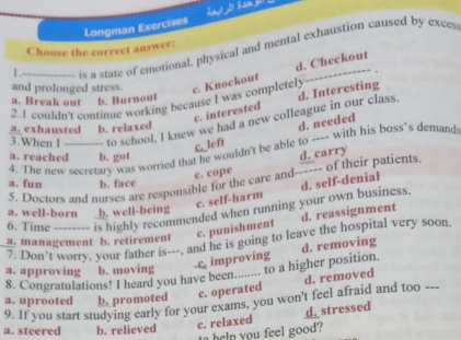 Longman Exercises Lyl ) S am 
Choose the correct answer:
1 ._ is a state of emotional, physical and mental exhaustion caused by exces
d. Checkout
. .
and prolonged stress. c. Knockout
a. Break out b. Burnout
2.1 couldn't continue working because I was completely
c. interested d. Interesting
3.When I _to school, I knew we had a new colleague in our class.
a. exhausted b. relaxed
C left d. needed
4. The new secretary was worried that he wouldn't be able to ---- with his boss's demand
a. reached b. got
c. cope
5. Doctors and nurses are responsible for the care and------ of their patients d. carry
a. fun b. face
c. self-harm
6. Time -------- is highly recommended when running your own business d. self-denial
a. well-born b. well-being
c. punishment d. reassignment
7. Don't worry, your father is---, and he is going to leave the hospital very soon
a. management b. retirement
improving
8. Congratulations! I heard you have been........ to a higher position. d. removing
a. approving b. moving
9. If you start studying early for your exams, you won't feel afraid and too --- a. uprooted b. promoted c. operated d. removed
a. steered b. relieved
c. relaxed d. stressed
t n you feel good?