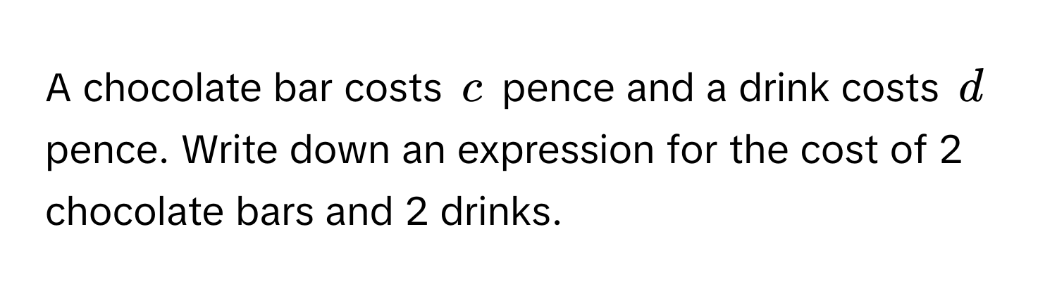 A chocolate bar costs $c$ pence and a drink costs $d$ pence. Write down an expression for the cost of 2 chocolate bars and 2 drinks.