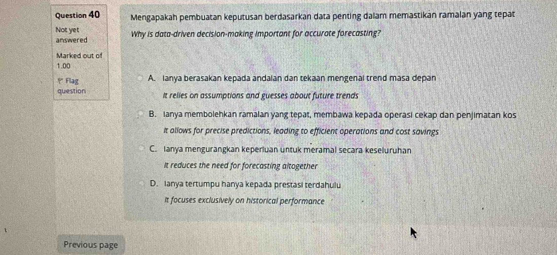 Mengapakah pembuatan keputusan berdasarkan data penting dalam memastikan ramalan yang tepat
Not yet Why is data-driven decision-making important for accurate forecasting?
answered
Marked out of
1.00
* Flag A. Ianya berasakan kepada andalan dan tekaan mengenal trend masa depan
question It relies on assumptions and guesses about future trends
B. Ianya membolehkan ramalan yang tepat, membawa kepada operasi cekap dan penjimatan kos
It allows for precise predictions, leading to efficient operations and cost savings
C. Ianya mengurangkan keperluan untuk meramal secara keseluruhan
It reduces the need for forecasting altogether
D. Ianya tertumpu hanya kepada prestasi terdahulu
It focuses exclusively on historical performance
Previous page