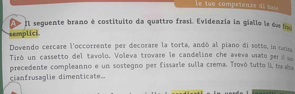 le tue competenze di base 
A Il seguente brano è costituito da quattro frasi. Evidenzia in giallo le due frasi 
semplici. 
Dovendo cercare l’occorrente per decorare la torta, andò al piano di sotto, in cucina. 
Tirò un cassetto del tavolo. Voleva trovare le candeline che aveva usato per il suo 
precedente compleanno e un sostegno per fissarle sulla crema. Trovò tutto lì, tra altre 
cianfrusaglie dimenticate...