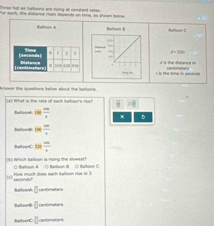 Three hot air balloons are rising at constant rates.
For each, the distance risen depends on time, as shown below.
Balloon A Balloon C

d=320t
is the distance in
centimeters
r is the time in seconds
Answer the questions below about the balloons.
(a) What is the rate of each balloon's rise?
B
BalloonA: frac 100 cm/s 
× 5
BalloonB: 100 cm/s 
BalloonC: 320 cm/s 
(b) Which balloon is rising the slowest?
○ Balloon A ○ Balloon B ○ Balloon C
How much does each balloon rise in 3
(c) seconds?
BalloonA: || cen time ters
BalloonB: □ centimeters
BalloonC: □ centimeters
