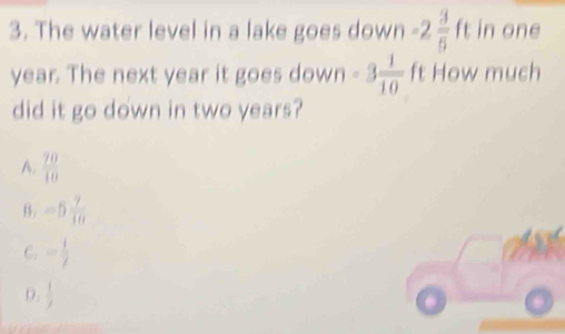 The water level in a lake goes down -2 3/5  ft in one
year. The next year it goes down -3 1/10  ft How much
did it go down in two years?
A.  70/10 
θ. -5 7/10 
C. = 1/2 
D.  1/2 