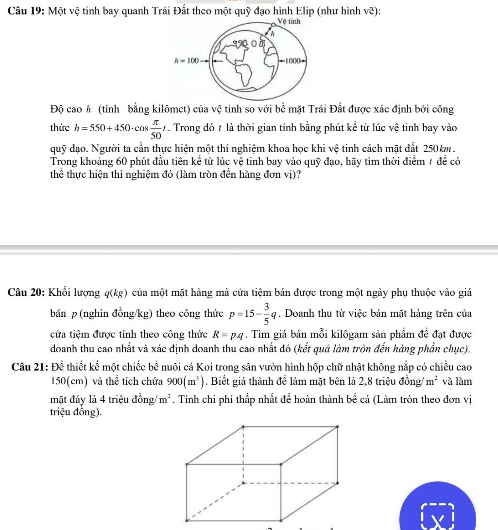 Một vệ tinh bay quanh Trái Đất theo một quỹ đạo hình Elip (như hình vẽ):
Vệ tính
h
h=100 ←-1000
Độ cao h (tính bằng kilômet) của vệ tinh so với bề mặt Trái Đất được xác định bởi công
thức h=550+450· cos  π /50 t. Trong đó t là thời gian tính bằng phút kể từ lúc vệ tinh bay vào
quỹ đạo. Người ta cần thực hiện một thí nghiệm khoa học khi vệ tinh cách mặt đất 250km.
Trong khoảng 60 phút đầu tiên kể từ lúc vệ tinh bay vào quỹ đạo, hãy tìm thời điểm # để có
thể thực hiện thí nghiệm đó (làm tròn đến hàng đơn vị)?
Câu 20: Khối lượng q(kg) của một mặt hàng mà cửa tiệm bán được trong một ngày phụ thuộc vào giá
bán p (nghìn đồng/kg) theo công thức p=15- 3/5 q. Doanh thu từ việc bán mặt hàng trên của
cửa tiệm được tính theo công thức R=p.q. Tìm giá bán mỗi kilôgam sản phẩm đề đạt được
doanh thu cao nhất và xác định doanh thu cao nhất đó (kết quả làm tròn đến hàng phần chục).
Câu 21: Để thiết kế một chiếc bể nuôi cá Koi trong sân vườn hình hộp chữ nhật không nắp có chiều cao
150(cm) và thể tích chứa 900(m^3). Biết giá thành để làm mặt bên là 2,8 triệu đồng m^2 và làm
mặt đáy là 4 triệu đồng/ m^2. Tính chi phí thấp nhất để hoàn thành bể cá (Làm tròn theo đơn vị
triệu đồng).