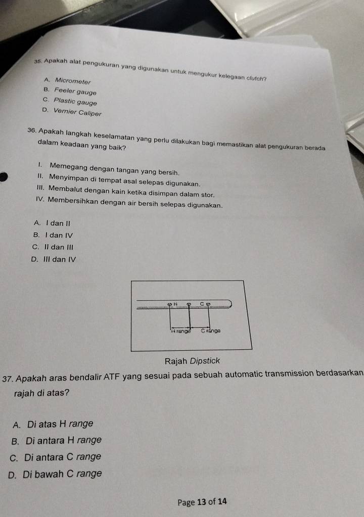 Apakah alat pengukuran yang digunakan untuk mengukur kelegaan clutch?
A. Micrometer
B. Feeler gauge
C. Plastic gauge
D. Vernier Caliper
36. Apakah langkah keselamatan yang perlu dilakukan bagi memastikan alat pengukuran berada
dalam keadaan yang baik?
I. Memegang dengan tangan yang bersih.
II. Menyimpan di tempat asal selepas digunakan.
III. Membalut dengan kain ketika disimpan dalam stor.
IV. Membersihkan dengan air bersih selepas digunakan.
A. I dan II
B. I dan IV
C. II dan III
D. III dan IV
Rajah Dipstick
37. Apakah aras bendalir ATF yang sesuai pada sebuah automatic transmission berdasarkan
rajah di atas?
A. Di atas H range
B. Di antara H range
C. Di antara C range
D. Di bawah C range
Page 13 of 14