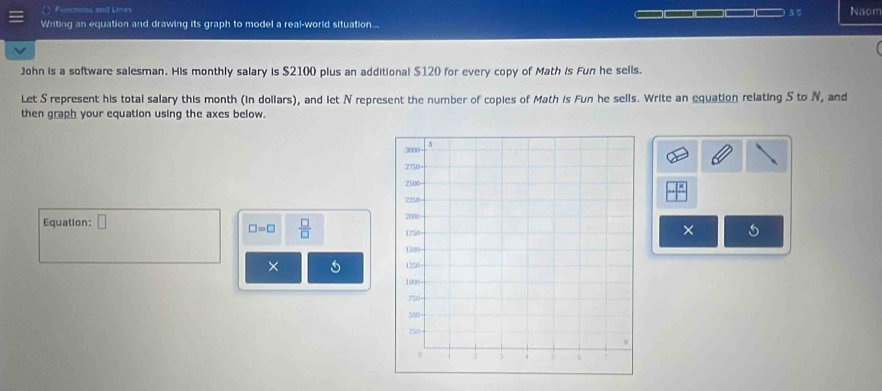 ( Finctiots and Lines 35 Naom 
=_ 
Writing an equation and drawing its graph to model a real-world situation... 
John is a software salesman. His monthly salary is $2100 plus an additional $120 for every copy of Math is Fun he sells. 
Let S represent his total salary this month (in dollars), and let N represent the number of copies of Math is Fun he sells. Write an equation relating S to N, and 
then graph your equation using the axes below. 
Equation: □
□ =□  □ /□  
× 
×