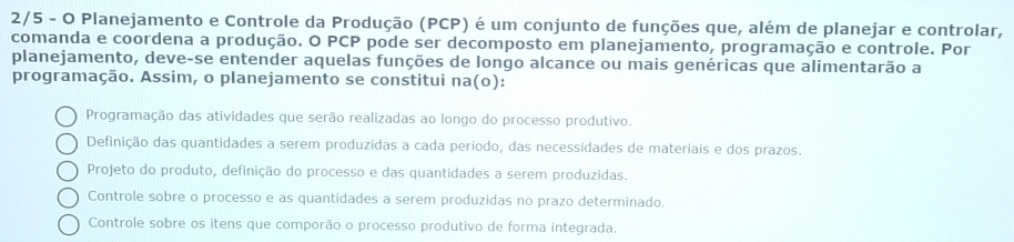 2/5 - O Planejamento e Controle da Produção (PCP) é um conjunto de funções que, além de planejar e controlar,
comanda e coordena a produção. O PCP pode ser decomposto em planejamento, programação e controle. Por
planejamento, deve-se entender aquelas funções de longo alcance ou mais genéricas que alimentarão a
programação. Assim, o planejamento se constitui na(o):
Programação das atividades que serão realizadas ao longo do processo produtivo.
Definição das quantidades a serem produzidas a cada período, das necessidades de materiais e dos prazos.
Projeto do produto, definição do processo e das quantidades a serem produzidas.
Controle sobre o processo e as quantidades a serem produzidas no prazo determinado.
Controle sobre os itens que comporão o processo produtivo de forma integrada.