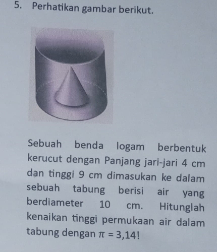 Perhatikan gambar berikut. 
Sebuah benda logam berbentuk 
kerucut dengan Panjang jari-jari 4 cm
dan tinggi 9 cm dimasukan ke dalam 
sebuah tabung berisi air yang 
berdiameter 10 cm. Hitunglah 
kenaikan tinggi permukaan air dalam 
tabung dengan π =3,14!