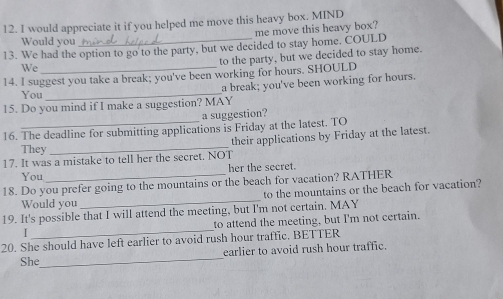 would appreciate it if you helped me move this heavy box. MIND 
me move this heavy box? 
Would you 
13. We had the option to go to the party, but we decided to stay home. COULD 
We 
to the party, but we decided to stay home. 
14. I suggest you take a break; you've been working for hours. SHOULD 
a break; you've been working for hours. 
You_ 
15. Do you mind if I make a suggestion? MAY 
a suggestion? 
16. The deadline for submitting applications is Friday at the latest. TO 
their applications by Friday at the latest. 
They_ 
17. It was a mistake to tell her the secret. NOT 
You her the secret. 
_ 
18. Do you prefer going to the mountains or the beach for vacation? RATHER 
to the mountains or the beach for vacation? 
Would you 
19. It's possible that I will attend the meeting, but I'm not certain. MAY 
I _to attend the meeting, but I'm not certain. 
20. She should have left earlier to avoid rush hour traffic. BETTER 
She_ earlier to avoid rush hour traffic.