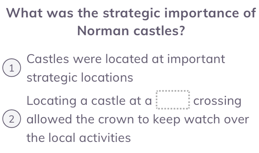 What was the strategic importance of
Norman castles?
Castles were located at important
1
strategic locations
Locating a castle at a beginarrayr 4.5* x* x* x* x* x* x* xfrac x  (x* x* x* x* x)/2  +x* x* x* x* x* x* x  x/2 endarray crossing
2 allowed the crown to keep watch over
the local activities