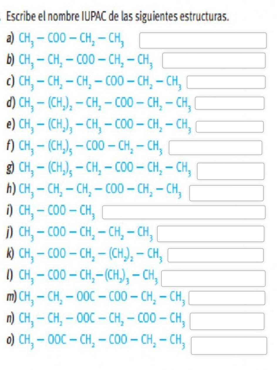 Escribe el nombre IUPAC de las siguientes estructuras.
a) CH_3-COO-CH_2-CH_3 3□
b) CH_3-CH_2-COO-CH_2-CH_3□
c) CH_3-CH_2-CH_2-COO-CH_2-CH_3□
d) CH_3-(CH_2)_2-CH_2-COO-CH_2-CH_3□
e) CH_3-(CH_2)_3-CH_3-COO-CH_2-CH_3□
f) CH_3-(CH_2)_5-COO-CH_2-CH_3□
g CH_3-(CH_2)_5-CH_2-COO-CH_2-CH_3□
h) CH_3-CH_2-CH_2-COO-CH_2-CH_3□
i) CH_3-COO-CH_3□
j) CH_3-COO-CH_2-CH_2-CH_3□
k) CH_3-COO-CH_2-(CH_2)_2-CH_3□
l) CH_3-COO-CH_2-(CH_2)_3-CH_3□
m) CH_3-CH_2-OOC-COO-CH_2-CH_3□
n) CH_3-CH_2-OOC-CH_2-COO-CH_3□
0) CH_3-OOC-CH_2-COO-CH_2-CH_3□