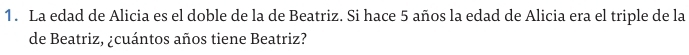 La edad de Alicia es el doble de la de Beatriz. Si hace 5 años la edad de Alicia era el triple de la 
de Beatriz, ¿cuántos años tiene Beatriz?