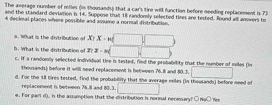 The average number of miles (in thousands) that a car's tire will function before needing replacement is 73
and the standard deviation is 14. Suppose that 18 randomly selected tires are tested. Round all answers to
4 decimal places where possible and assume a normal distribution.
a. What is the distribution of X? Xsim N
)
b. What is the distribution of T? overline xsim N (
)
c. If a randomly selected individual tire is tested, find the probability that the number of miles (in
thousands) before it will need replacement is between 76.8 and 80.3.
d. For the 18 tires tested, find the probability that the average miles (in thousands) before need of
replacement is between 76.8 and 80.3.
e. For part d), is the assumption that the distribution is normal necessary? 〇 No○ Yes