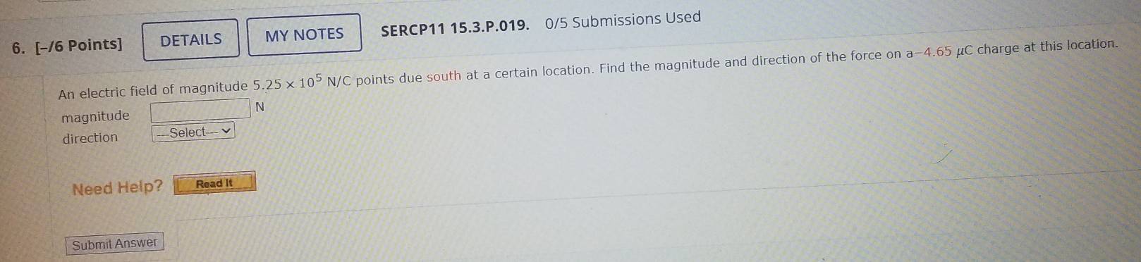 DETAILS MY NOTES SERCP11 15.3.P.019. 0/5 Submissions Used 
An electric field of magnitude 5.25* 10^5N/C C points due south at a certain location. Find the magnitude and direction of the force on a -4.65 μC charge at this location.
N
magnitude 
direction Select 
Need Help? Read It 
Submit Answer