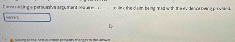 Constructing a persuasive argument requires a .......... to link the claim being mad with the evidence being provided. 
warrant 
Moving to the next question prevents changes to this answer.