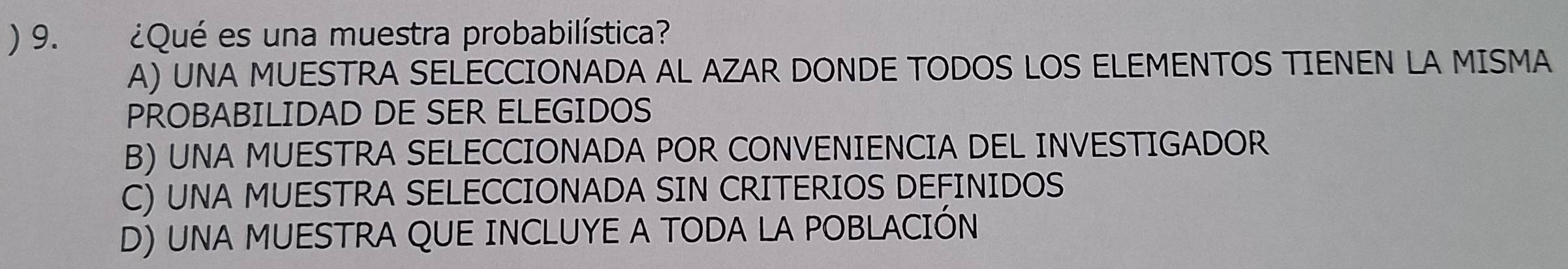 ) 9. ¿Qué es una muestra probabilística?
A) UNA MUESTRA SELECCIONADA AL AZAR DONDE TODOS LOS ELEMENTOS TIENEN LA MISMA
PROBABILIDAD DE SER ELEGIDOS
B) UNA MUESTRA SELECCIONADA POR CONVENIENCIA DEL INVESTIGADOR
C) UNA MUESTRA SELECCIONADA SIN CRITERIOS DEFINIDOS
D) UNA MUESTRA QUE INCLUYE A TODA LA POBLACIÓN