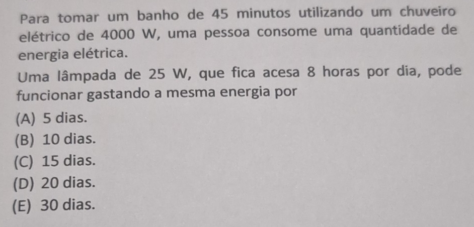 Para tomar um banho de 45 minutos utilizando um chuveiro
elétrico de 4000 W, uma pessoa consome uma quantidade de
energia elétrica.
Uma lâmpada de 25 W, que fica acesa 8 horas por dia, pode
funcionar gastando a mesma energia por
(A) 5 dias.
(B) 10 dias.
(C) 15 dias.
(D) 20 dias.
(E) 30 dias.