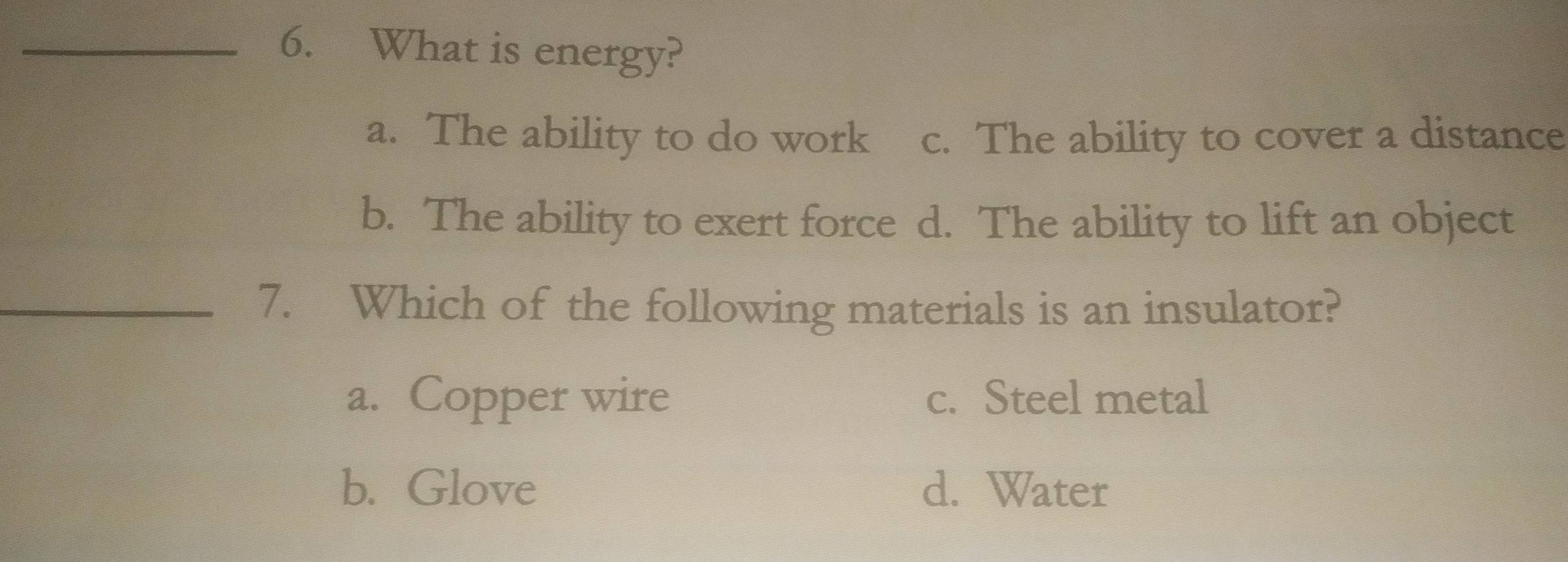 What is energy?
a. The ability to do work c. The ability to cover a distance
b. The ability to exert force d. The ability to lift an object
_7. Which of the following materials is an insulator?
a. Copper wire c. Steel metal
b. Glove d. Water