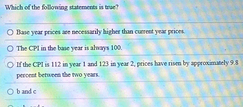 Which of the following statements is true?
Base year prices are necessarily higher than current year prices.
The CPI in the base year is always 100.
If the CPI is 112 in year 1 and 123 in year 2, prices have risen by approximately 9.8
percent between the two years.
b and c