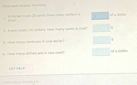 Find each answer mentally. 
A sticker costs 25 cents. How many dollars is 1 of a dollar
1. that? 
2. A pen costs 1.50 dollars. How many cents is that? 
3. How many cents are in one dollar? $
4. How many dollars are in one cent? of a dollar 
GET HELP 
« PREVIOUS PROBLEM