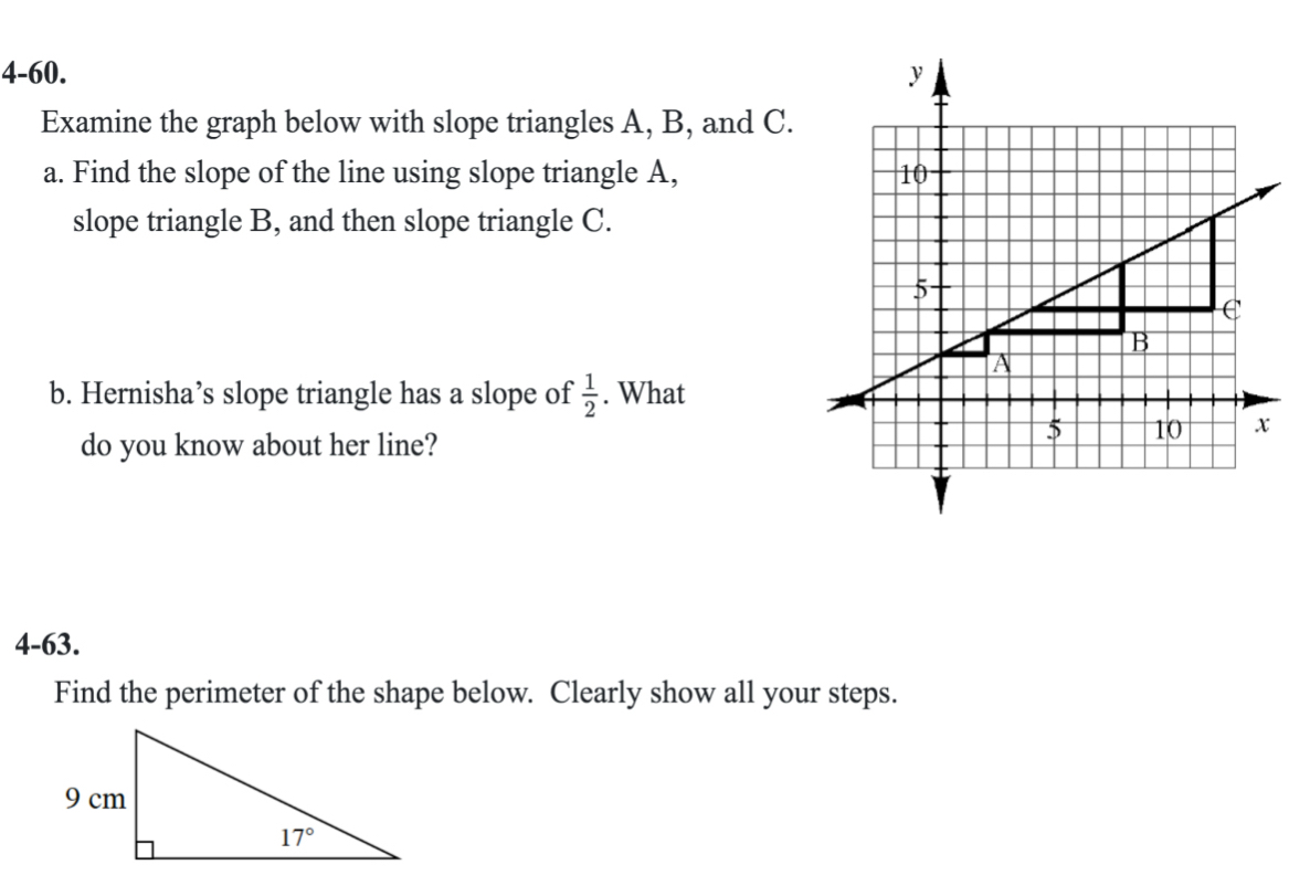 4-60. 
Examine the graph below with slope triangles A, B, and C.
a. Find the slope of the line using slope triangle A, 
slope triangle B, and then slope triangle C.
b. Hernisha’s slope triangle has a slope of  1/2 . What
x
do you know about her line?
4-63.
Find the perimeter of the shape below. Clearly show all your steps.