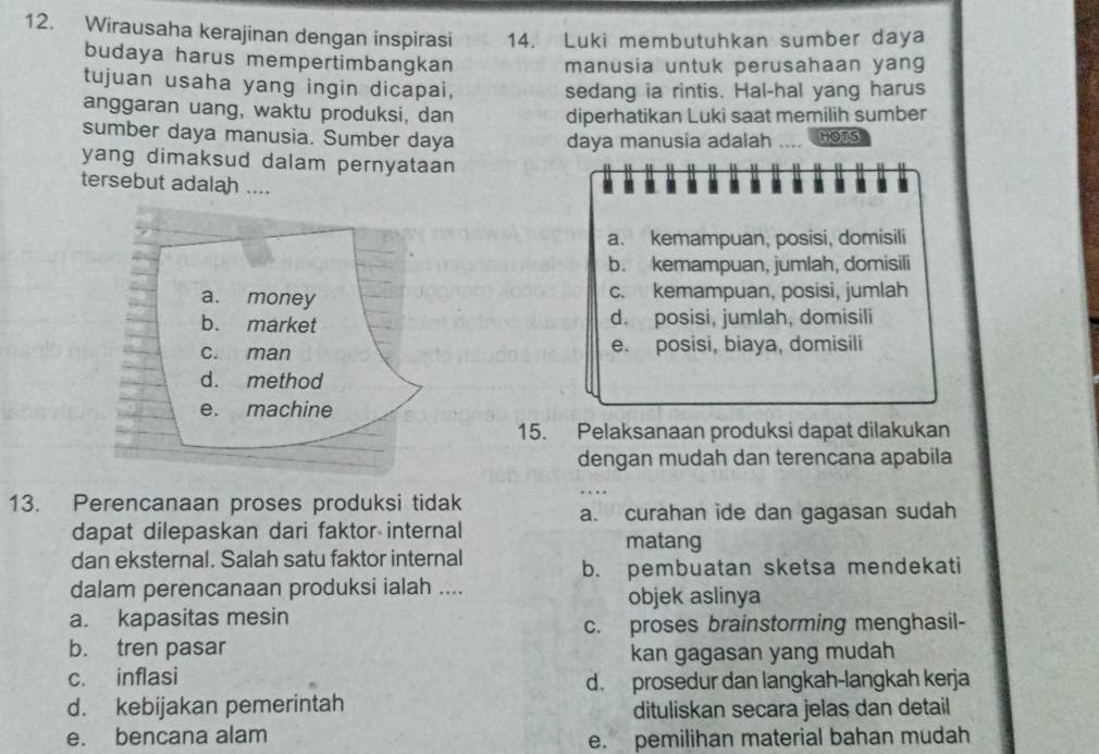 Wirausaha kerajinan dengan inspirasi 14. Luki membutuhkan sumber daya
budaya harus mempertimbangkan manusia untuk perusahaan yang
tujuan usaha yang ingin dicapai, sedang ia rintis. Hal-hal yang harus
anggaran uang, waktu produksi, dan diperhatikan Luki saat memilih sumber
sumber daya manusia. Sumber daya daya manusia adalah .... HOTS
yang dimaksud dalam pernyataan . 
tersebut adalah ....
. .
a. kemampuan, posisi, domisili
b. kemampuan, jumlah, domisili
a. money c. kemampuan, posisi, jumlah
b. market d. posisi, jumlah, domisili
c. man e. posisi, biaya, domisili
d. method
e. machine
15. Pelaksanaan produksi dapat dilakukan
dengan mudah dan terencana apabila
13. Perencanaan proses produksi tidak
a. curahan ide dan gagasan sudah
dapat dilepaskan dari faktor internal matang
dan eksternal. Salah satu faktor internal
b. pembuatan sketsa mendekati
dalam perencanaan produksi ialah ....
objek aslinya
a. kapasitas mesin
c. proses brainstorming menghasil-
b. tren pasar
kan gagasan yang mudah
c. inflasi
d. prosedur dan langkah-langkah kerja
d. kebijakan pemerintah dituliskan secara jelas dan detail
e. bencana alam e. pemilihan material bahan mudah