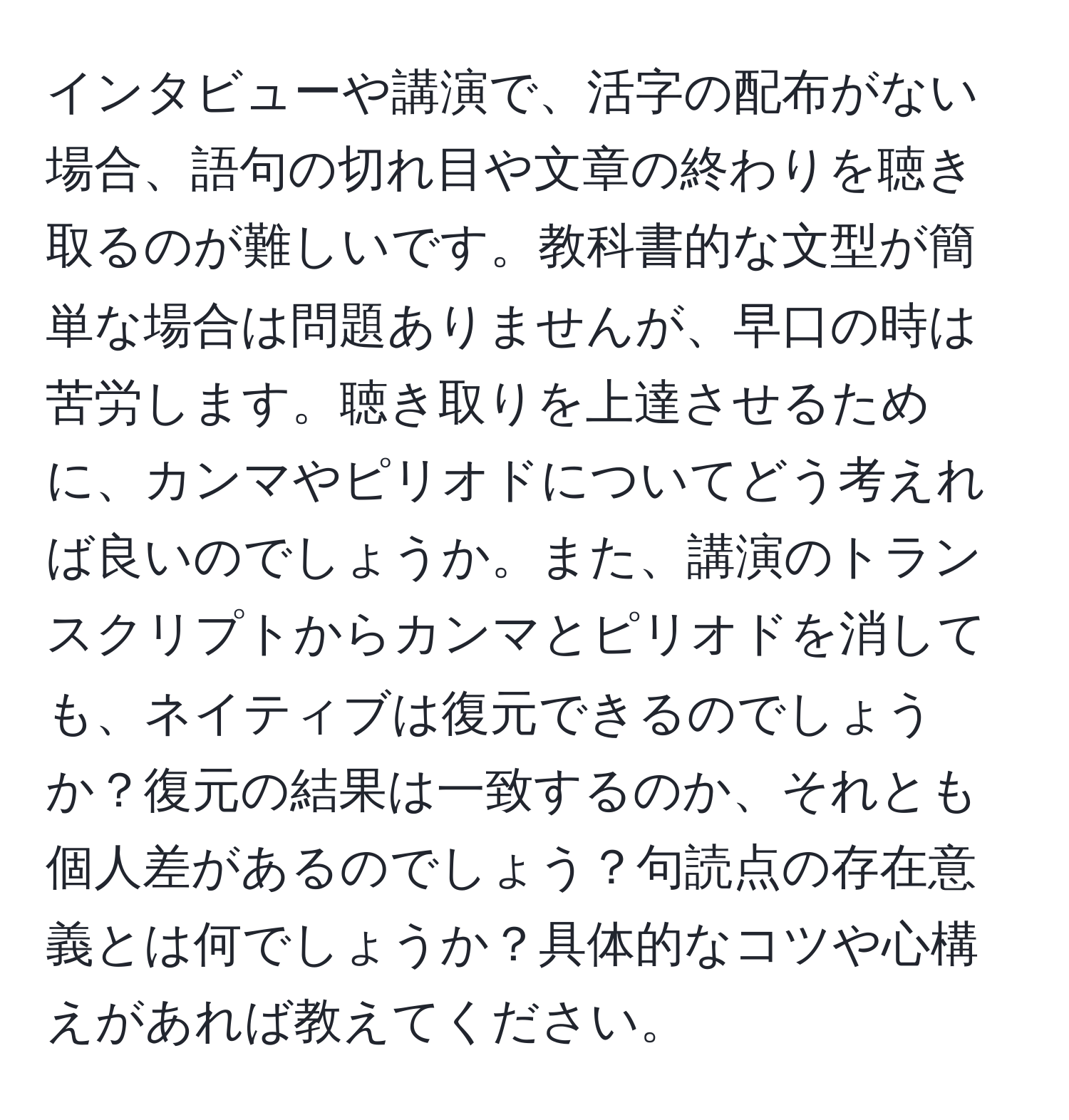 インタビューや講演で、活字の配布がない場合、語句の切れ目や文章の終わりを聴き取るのが難しいです。教科書的な文型が簡単な場合は問題ありませんが、早口の時は苦労します。聴き取りを上達させるために、カンマやピリオドについてどう考えれば良いのでしょうか。また、講演のトランスクリプトからカンマとピリオドを消しても、ネイティブは復元できるのでしょうか？復元の結果は一致するのか、それとも個人差があるのでしょう？句読点の存在意義とは何でしょうか？具体的なコツや心構えがあれば教えてください。