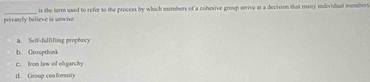 is the term used to refer to the process by which members of a cohesive group arrive at a decision that many individual members
privately believe is unwise.
a Self-fulfilling prophecy
b. Groupthink
c. Iron law of oligarchy
d. Group conformity