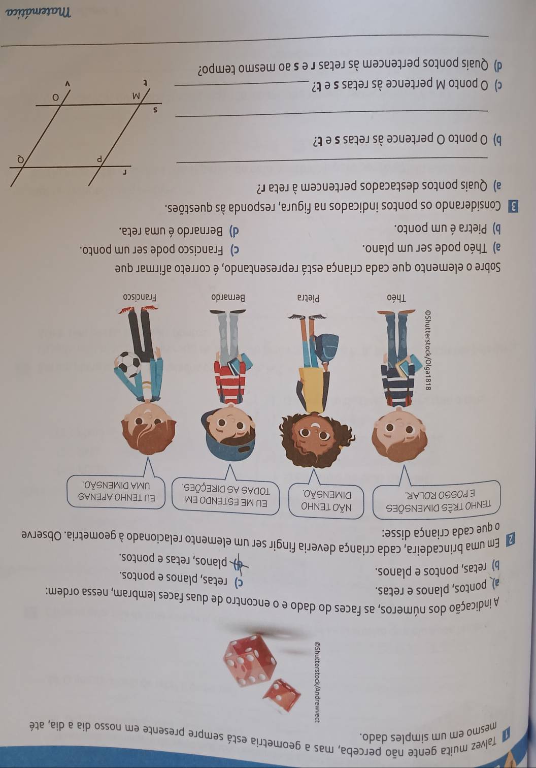 Talvez muita gente não perceba, mas a geometria está sempre presente em nosso dia a dia, até
mesmo em um simples dado.
A indicação dos números, as faces do dado e o encontro de duas faces lembram, nessa ordem:
a) pontos, planos e retas.
c) retas, planos e pontos.
b) retas, pontos e planos.
planos, retas e pontos.
2 Em uma brincadeira, cada criança deveria fingir ser um elemento relacionado à geometria. Observe
o que cada criança disse:
Sobre o elemento que cada criança está representando, é correto afirmar que
a) Théo pode ser um plano. c) Francisco pode ser um ponto.
b) Pietra é um ponto. d) Bernardo é uma reta.
d Considerando os pontos indicados na figura, responda às questões.
a) Quais pontos destacados pertencem à reta r?
_
b) O ponto O pertence às retas s e t?
_
c) O ponto M pertence às retas s e t?_
d) Quais pontos pertencem às retas r e s ao mesmo tempo?
_
Matemática