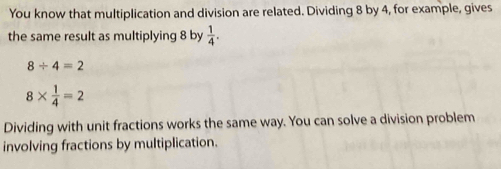 You know that multiplication and division are related. Dividing 8 by 4, for example, gives 
the same result as multiplying 8 by  1/4 .
8/ 4=2
8*  1/4 =2
Dividing with unit fractions works the same way. You can solve a division problem 
involving fractions by multiplication.