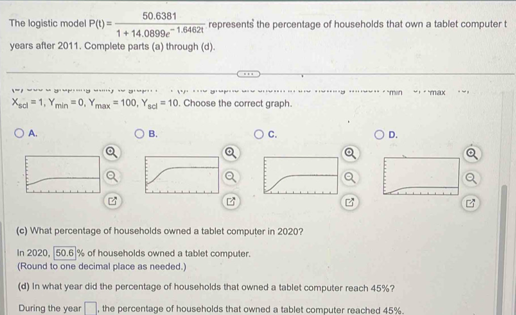 The logistic model P(t)= (50.6381)/1+14.0899e^(-1.6462t)  represents the percentage of households that own a tablet computer t
years after 2011. Complete parts (a) through (d).
' , yYr … 1 `min ， max
X_scl=1, Y_min=0, Y_max=100, Y_scl=10. Choose the correct graph.
A.
B.
C.
D.
(c) What percentage of households owned a tablet computer in 2020?
In 2020, | 50.6|% of households owned a tablet computer.
(Round to one decimal place as needed.)
(d) In what year did the percentage of households that owned a tablet computer reach 45%?
During the year □ , the percentage of households that owned a tablet computer reached 45%.