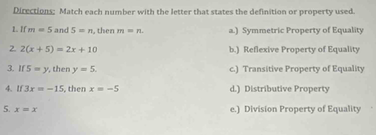 Directions: Match each number with the letter that states the definition or property used.
1. If m=5 and 5=n , then m=n. a.) Symmetric Property of Equality
2. 2(x+5)=2x+10 b.) Reflexive Property of Equality
3. If 5=y , then y=5. c.) Transitive Property of Equality
4. If 3x=-15 , then x=-5 d.) Distributive Property
5. x=x
e.) Division Property of Equality